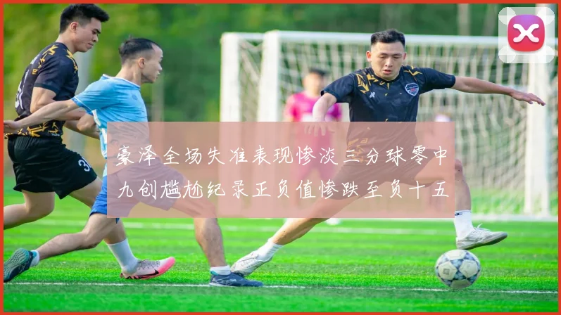 豪泽全场失准表现惨淡三分球零中九创尴尬纪录正负值惨跌至负十五