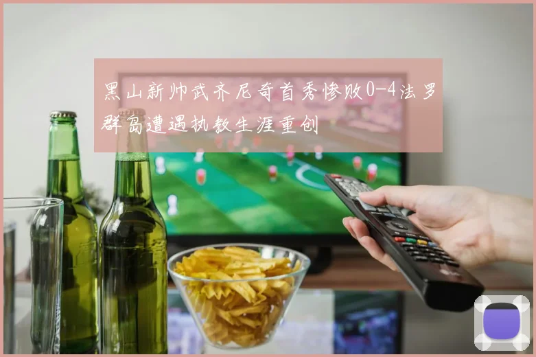 黑山新帅武齐尼奇首秀惨败0-4法罗群岛遭遇执教生涯重创