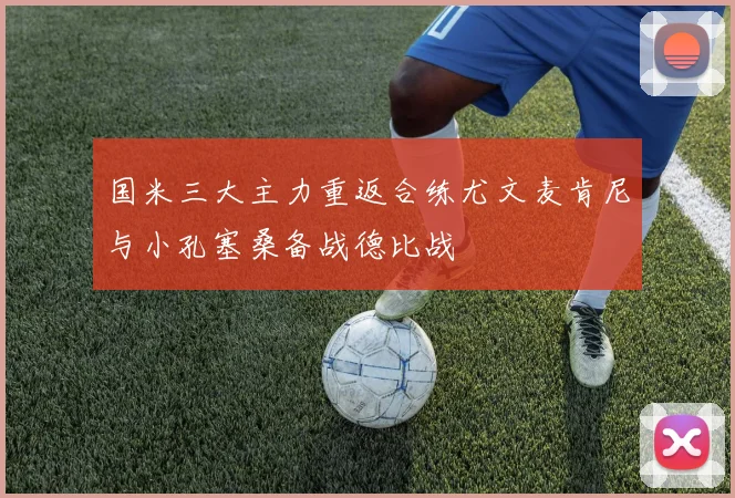 国米三大主力重返合练尤文麦肯尼与小孔塞桑备战德比战