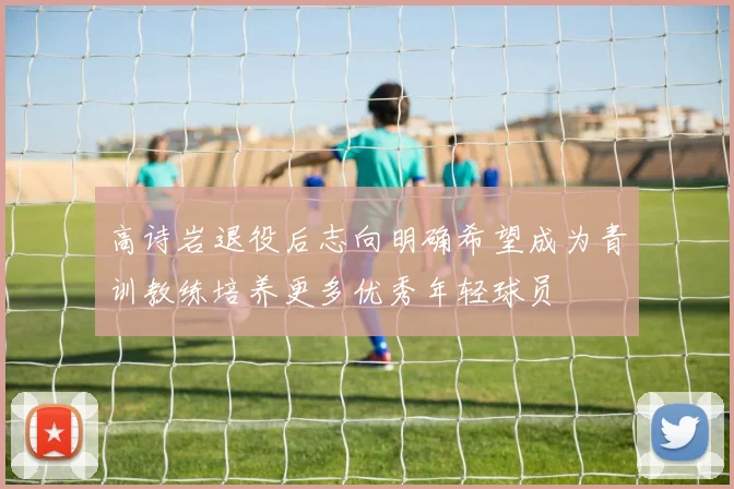 高诗岩退役后志向明确希望成为青训教练培养更多优秀年轻球员