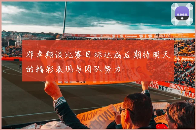 邓卓翔谈比赛目标达成后期待明天的精彩表现与团队努力