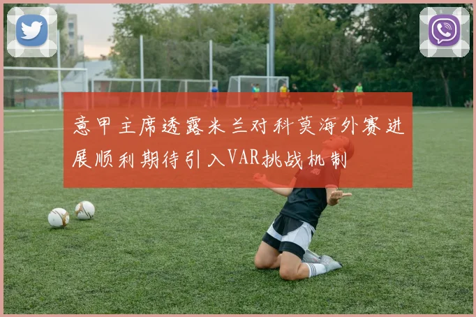 意甲主席透露米兰对科莫海外赛进展顺利期待引入VAR挑战机制