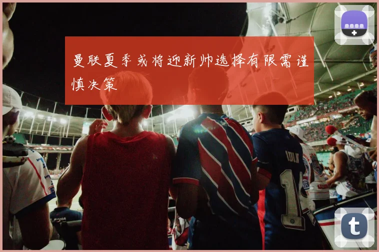 曼联夏季或将迎新帅选择有限需谨慎决策