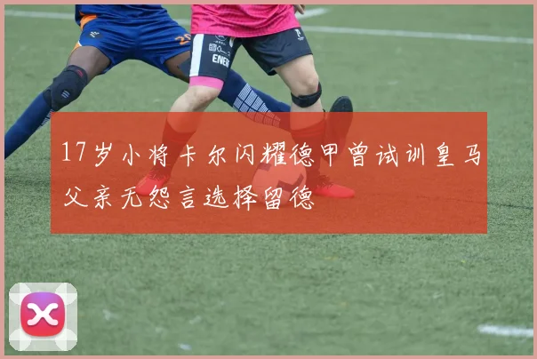 17岁小将卡尔闪耀德甲曾试训皇马父亲无怨言选择留德