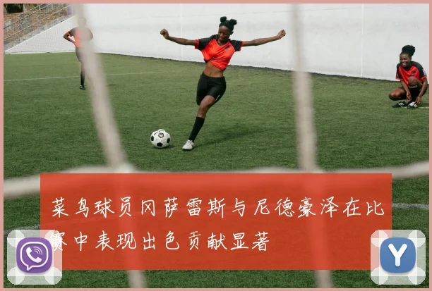 菜鸟球员冈萨雷斯与尼德豪泽在比赛中表现出色贡献显著