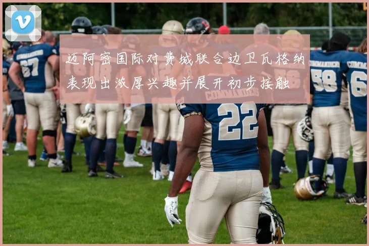 迈阿密国际对费城联合边卫瓦格纳表现出浓厚兴趣并展开初步接触