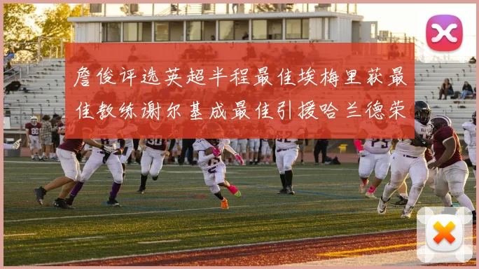 詹俊评选英超半程最佳埃梅里获最佳教练谢尔基成最佳引援哈兰德荣膺最佳球员