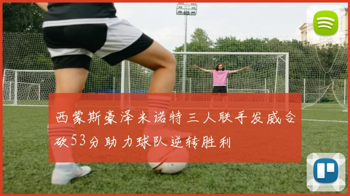 西蒙斯豪泽米诺特三人联手发威合砍53分助力球队逆转胜利