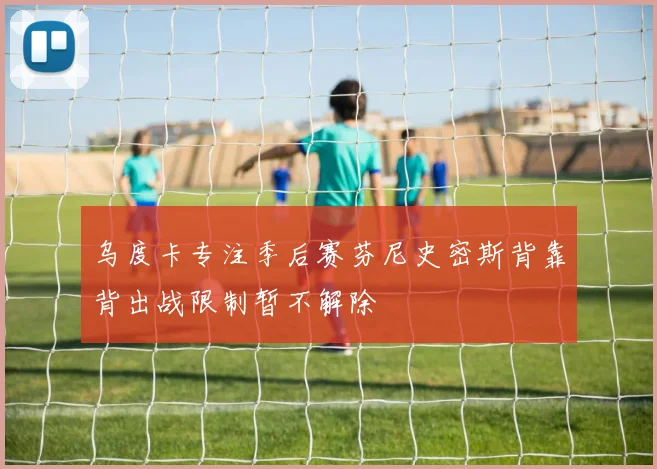乌度卡专注季后赛芬尼史密斯背靠背出战限制暂不解除