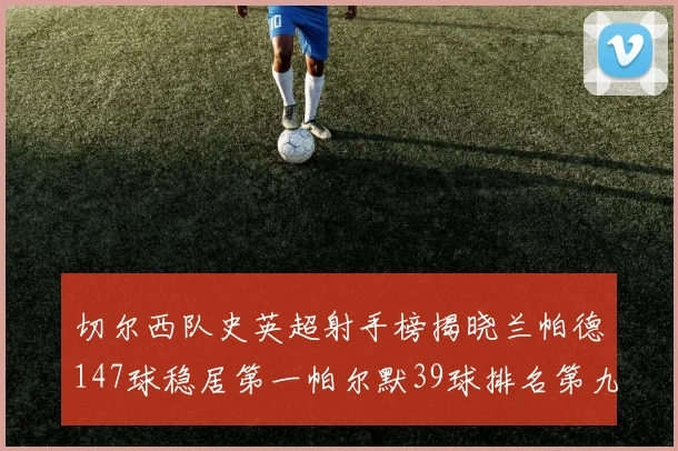 切尔西队史英超射手榜揭晓兰帕德147球稳居第一帕尔默39球排名第九