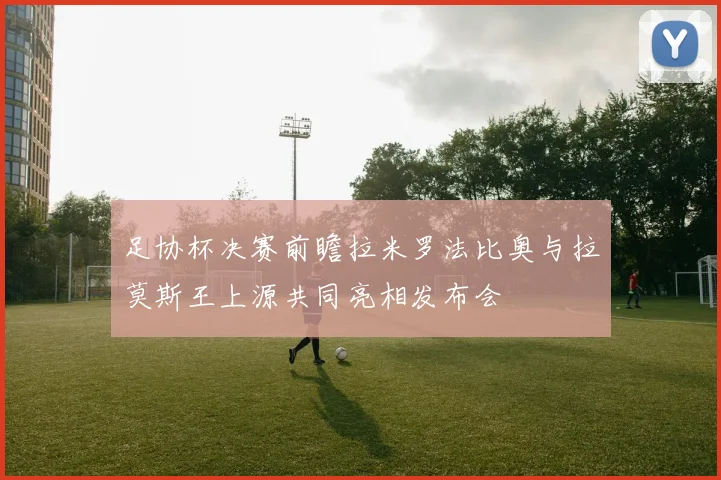 足协杯决赛前瞻拉米罗法比奥与拉莫斯王上源共同亮相发布会