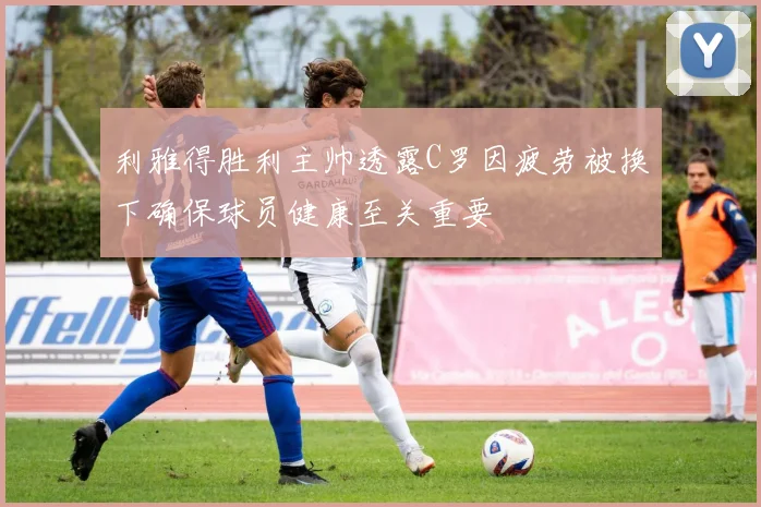 利雅得胜利主帅透露C罗因疲劳被换下确保球员健康至关重要