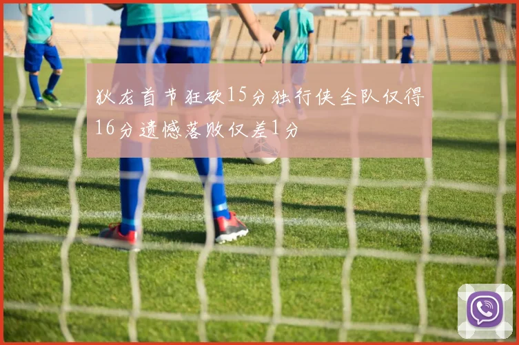 狄龙首节狂砍15分独行侠全队仅得16分遗憾落败仅差1分
