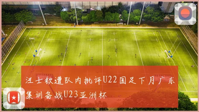汪士钦遭队内批评U22国足下月广东集训备战U23亚洲杯