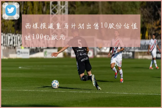 西媒报道皇马计划出售10股份估值达100亿欧元