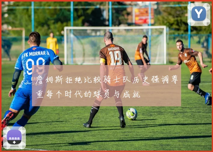 詹姆斯拒绝比较骑士队历史强调尊重每个时代的球员与成就
