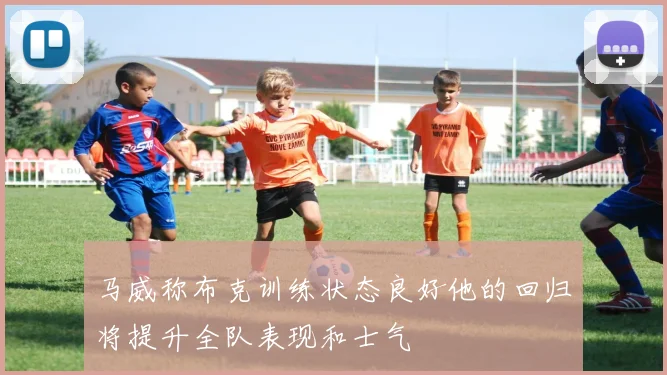 马威称布克训练状态良好他的回归将提升全队表现和士气
