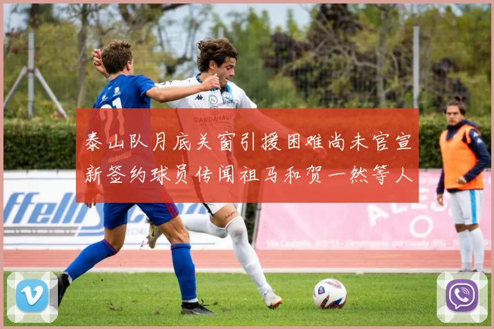 泰山队月底关窗引援困难尚未官宣新签约球员传闻祖马和贺一然等人