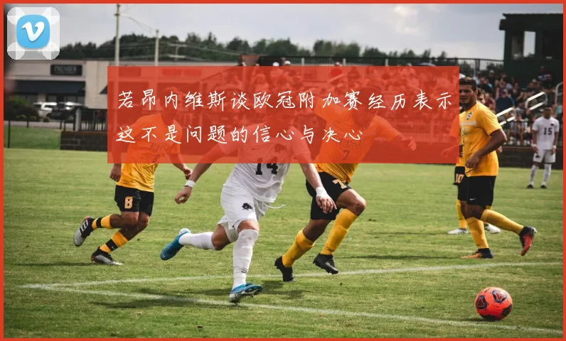 若昂内维斯谈欧冠附加赛经历表示这不是问题的信心与决心