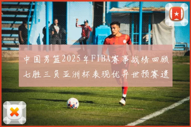 中国男篮2025年FIBA赛事战绩回顾七胜三负亚洲杯表现优异世预赛遗憾负于韩国