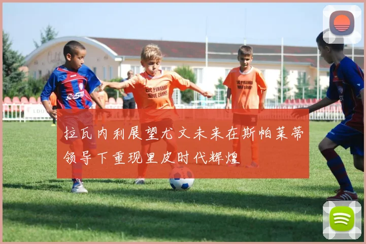 拉瓦内利展望尤文未来在斯帕莱蒂领导下重现里皮时代辉煌