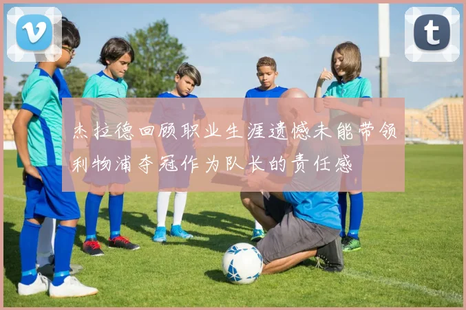 杰拉德回顾职业生涯遗憾未能带领利物浦夺冠作为队长的责任感