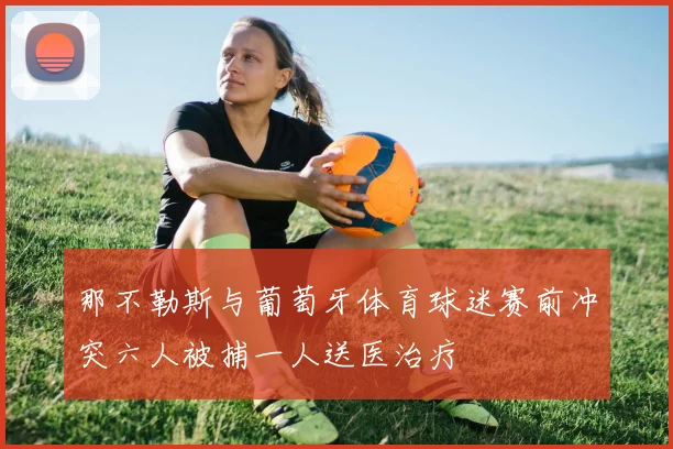 那不勒斯与葡萄牙体育球迷赛前冲突六人被捕一人送医治疗