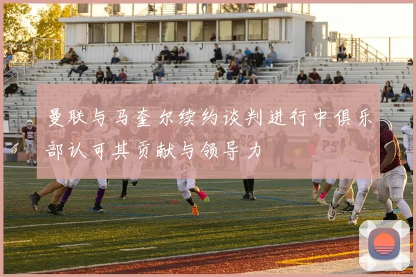 曼联与马奎尔续约谈判进行中俱乐部认可其贡献与领导力