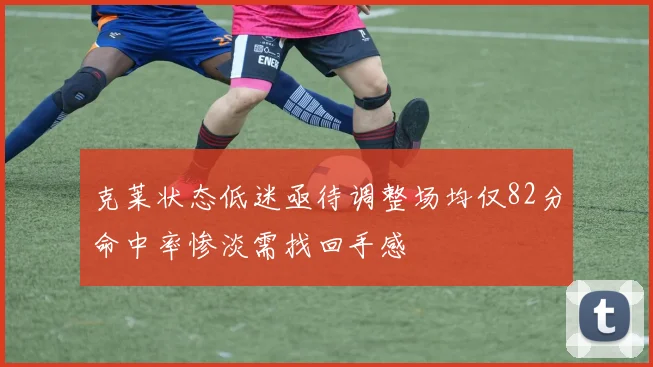克莱状态低迷亟待调整场均仅82分命中率惨淡需找回手感