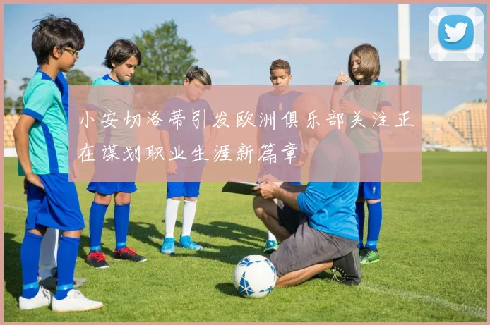 小安切洛蒂引发欧洲俱乐部关注正在谋划职业生涯新篇章
