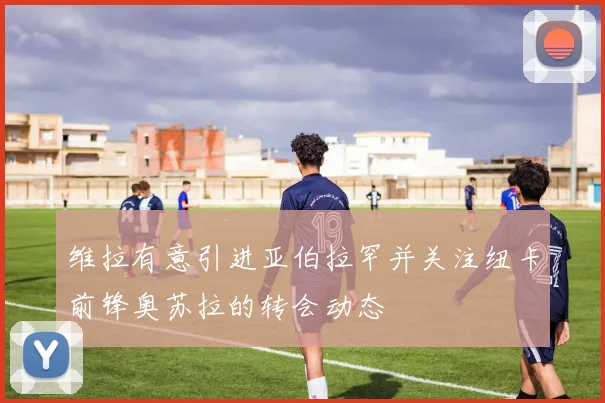 维拉有意引进亚伯拉罕并关注纽卡前锋奥苏拉的转会动态