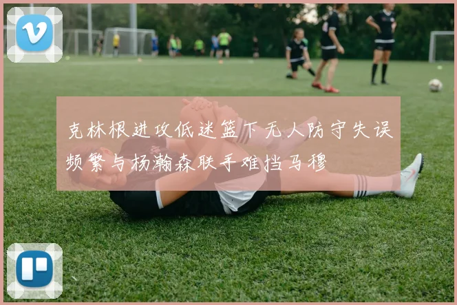 克林根进攻低迷篮下无人防守失误频繁与杨瀚森联手难挡马穆