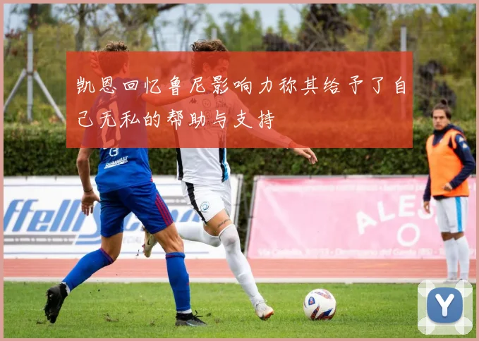 凯恩回忆鲁尼影响力称其给予了自己无私的帮助与支持