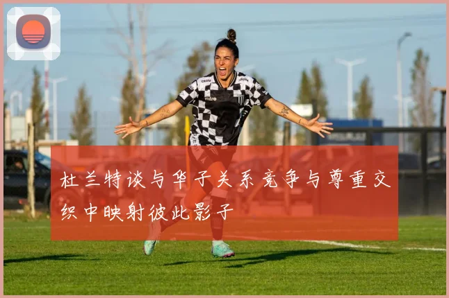 杜兰特谈与华子关系竞争与尊重交织中映射彼此影子