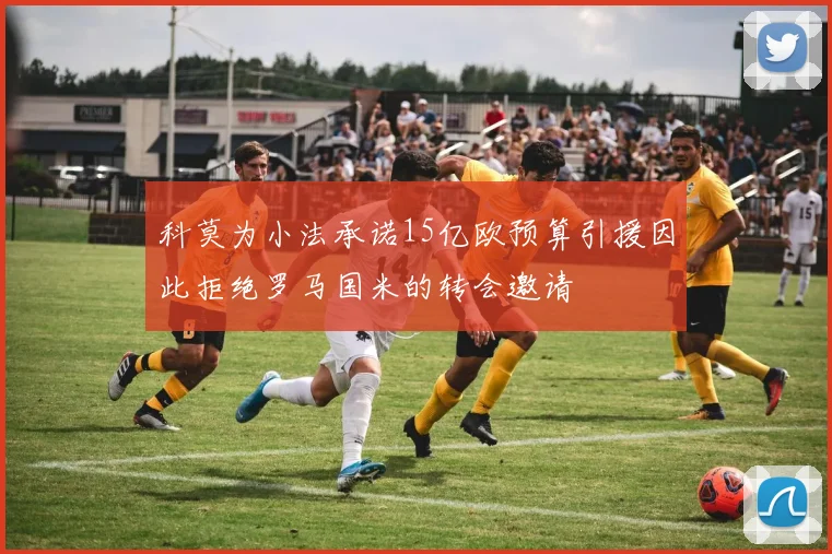科莫为小法承诺15亿欧预算引援因此拒绝罗马国米的转会邀请