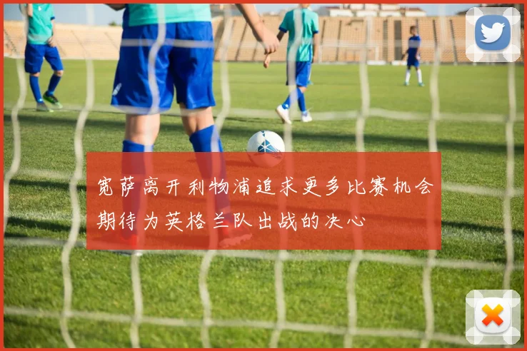 宽萨离开利物浦追求更多比赛机会期待为英格兰队出战的决心
