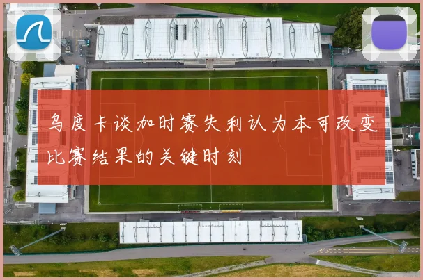 乌度卡谈加时赛失利认为本可改变比赛结果的关键时刻