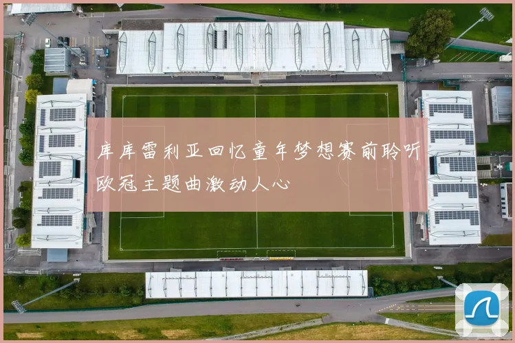 库库雷利亚回忆童年梦想赛前聆听欧冠主题曲激动人心