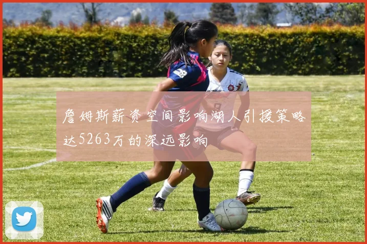 詹姆斯薪资空间影响湖人引援策略达5263万的深远影响