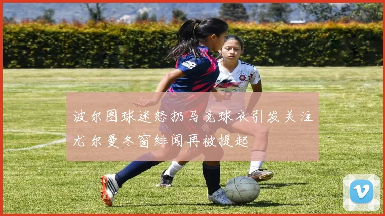 波尔图球迷怒扔马竞球衣引发关注尤尔曼冬窗绯闻再被提起