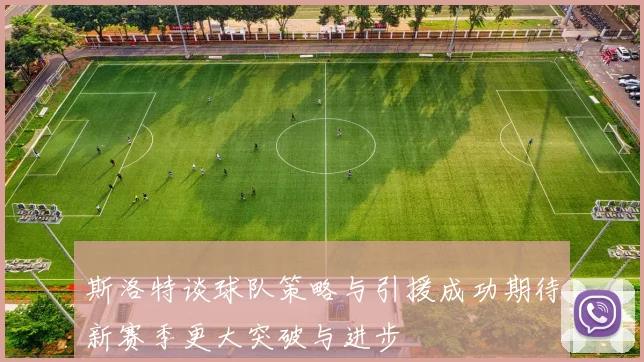 斯洛特谈球队策略与引援成功期待新赛季更大突破与进步