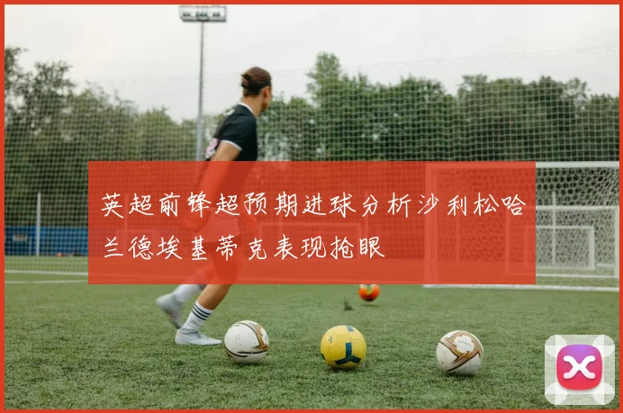 英超前锋超预期进球分析沙利松哈兰德埃基蒂克表现抢眼