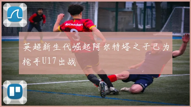 英超新生代崛起阿尔特塔之子已为枪手U17出战