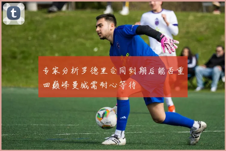 专家分析罗德里合同到期后能否重回巅峰曼城需耐心等待