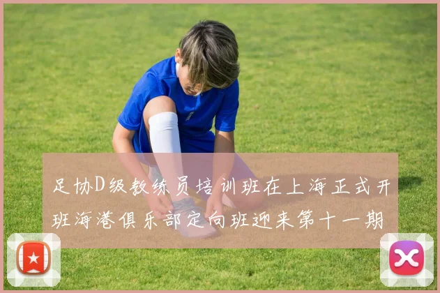 足协D级教练员培训班在上海正式开班海港俱乐部定向班迎来第十一期学员